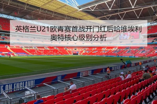英格兰U21欧青赛首战开门红后哈维埃利奥特核心级别分析